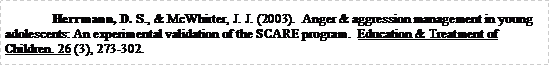Text Box: Herrmann, D. S., & McWhirter, J. J. (2003).  Anger & aggression management in young adolescents: An experimental validation of the SCARE program.  Education & Treatment of Children. 26 (3), 273-302.
