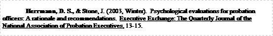 Text Box: Herrmann, D. S., & Stone, J. (2003, Winter).  Psychological evaluations for probation officers: A rationale and recommendations.  Executive Exchange: The Quarterly Journal of the National Association of Probation Executives, 13-15.