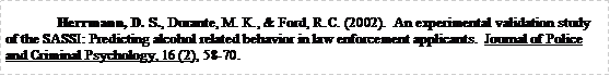 Text Box: Herrmann, D. S., Durante, M. K., & Ford, R.C. (2002).  An experimental validation study of the SASSI: Predicting alcohol related behavior in law enforcement applicants.  Journal of Police and Criminal Psychology, 16 (2), 58-70.