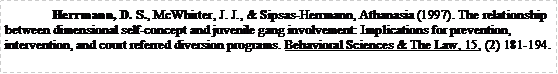 Text Box: Herrmann, D. S., McWhirter, J. J., & Sipsas-Herrmann, Athanasia (1997). The relationship between dimensional self-concept and juvenile gang involvement: Implications for prevention, intervention, and court referred diversion programs. Behavioral Sciences & The Law, 15, (2) 181-194.	