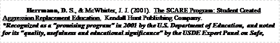 Text Box: Herrmann, D. S., & McWhirter, J. J. (2001).  The SCARE Program: Student Created Aggression Replacement Education.  Kendall Hunt Publishing Company. *Recognized as a "promising program" in 2001 by the U.S. Department of Education,  and noted for its "quality, usefulness and educational significance" by the USDE Expert Panel on Safe, 