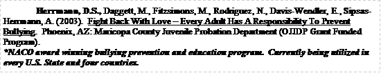 Text Box: 	Herrmann, D.S., Daggett, M., Fitzsimons, M., Rodriguez, N., Davis-Wendler, E., Sipsas-Herrmann, A. (2003).  Fight Back With Love  Every Adult Has A Responsibility To Prevent Bullying.  Phoenix, AZ: Maricopa County Juvenile Probation Department (OJJDP Grant Funded Program). *NACO award winning bullying prevention and education program.  Currently being utilized in every U.S. State and four countries.  