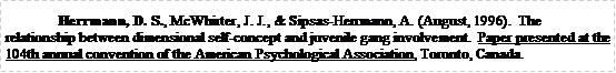 Text Box: Herrmann, D. S., McWhirter, J. J., & Sipsas-Herrmann, A. (August, 1996).  The relationship between dimensional self-concept and juvenile gang involvement.  Paper presented at the 104th annual convention of the American Psychological Association, Toronto, Canada.