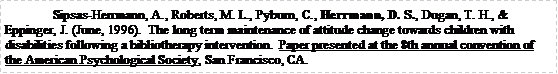 Text Box: Sipsas-Herrmann, A., Roberts, M. L., Pyburn, C., Herrmann, D. S., Dugan, T. H., & Eppinger, J. (June, 1996).  The long term maintenance of attitude change towards children with disabilities following a bibliotherapy intervention.  Paper presented at the 8th annual convention of the American Psychological Society, San Francisco, CA.