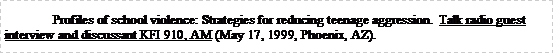 Text Box: Profiles of school violence: Strategies for reducing teenage aggression.  Talk radio guest interview and discussant KFI 910, AM (May 17, 1999, Phoenix, AZ).