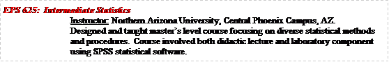 Text Box: EPS 625:  Intermediate StatisticsInstructor: Northern Arizona University, Central Phoenix Campus, AZ.Designed and taught masters level course focusing on diverse statistical methods and procedures.  Course involved both didactic lecture and laboratory component using SPSS statistical software.