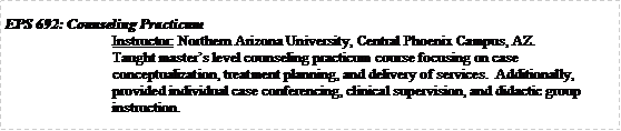 Text Box: EPS 692: Counseling PracticumInstructor: Northern Arizona University, Central Phoenix Campus, AZ.Taught masters level counseling practicum course focusing on case conceptualization, treatment planning, and delivery of services.  Additionally, provided individual case conferencing, clinical supervision, and didactic group instruction.