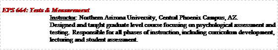 Text Box: EPS 664: Tests & MeasurementInstructor: Northern Arizona University, Central Phoenix Campus, AZ.Designed and taught graduate level course focusing on psychological assessment and testing.  Responsible for all phases of instruction, including curriculum development, lecturing and student assessment.