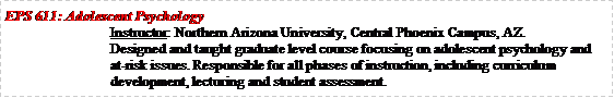 Text Box: EPS 611: Adolescent Psychology		Instructor: Northern Arizona University, Central Phoenix Campus, AZ.Designed and taught graduate level course focusing on adolescent psychology and at-risk issues. Responsible for all phases of instruction, including curriculum development, lecturing and student assessment.