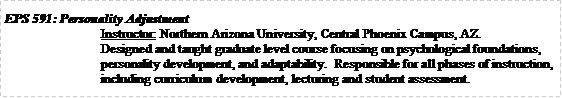 Text Box: EPS 591: Personality AdjustmentInstructor: Northern Arizona University, Central Phoenix Campus, AZ.Designed and taught graduate level course focusing on psychological foundations, personality development, and adaptability.  Responsible for all phases of instruction, including curriculum development, lecturing and student assessment.