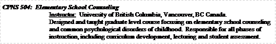 Text Box: CPNS 504:  Elementary School Counseling		Instructor:  University of British Columbia, Vancouver, BC Canada.Designed and taught graduate level course focusing on elementary school counseling and common psychological disorders of childhood.  Responsible for all phases of instruction, including curriculum development, lecturing and student assessment.