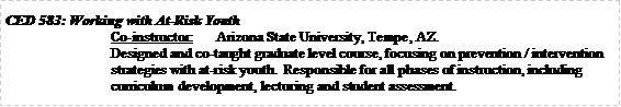Text Box: CED 583: Working with At-Risk YouthCo-instructor:	Arizona State University, Tempe, AZ.Designed and co-taught graduate level course, focusing on prevention / intervention strategies with at-risk youth.  Responsible for all phases of instruction, including curriculum development, lecturing and student assessment. 
