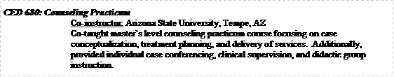 Text Box: CED 680: Counseling PracticumCo-instructor: Arizona State University, Tempe, AZCo-taught masters level counseling practicum course focusing on case conceptualization, treatment planning, and delivery of services.  Additionally, provided individual case conferencing, clinical supervision, and didactic group instruction.