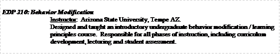 Text Box: EDP 310: Behavior ModificationInstructor:  Arizona State University, Tempe AZ.Designed and taught an introductory undergraduate behavior modification / learning principles course.  Responsible for all phases of instruction, including curriculum development, lecturing and student assessment. 