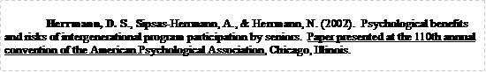 Text Box: 	Herrmann, D. S., Sipsas-Herrmann, A., & Herrmann, N. (2002).  Psychological benefits and risks of intergenerational program participation by seniors.  Paper presented at the 110th annual convention of the American Psychological Association, Chicago, Illinois.