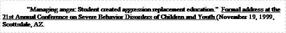 Text Box: 	Managing anger: Student created aggression replacement education.  Formal address at the 21st Annual Conference on Severe Behavior Disorders of Children and Youth (November 19, 1999, Scottsdale, AZ.  