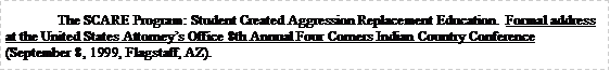 Text Box: 	The SCARE Program: Student Created Aggression Replacement Education.  Formal address at the United States Attorneys Office 8th Annual Four Corners Indian Country Conference (September 8, 1999, Flagstaff, AZ). 