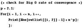 (* check for Big O rate of convergence *) <br /> p = 2.1 ; <br /> For[i = 1, i <= n, i ++, <br /> &nbsp;&nbsp;&nbsp;&nbsp; Print[Abs[outlist[[i, 2]] - 1] * n^p] ; <br /> &nbsp;&nbsp;&nbsp;&nbsp;] ;