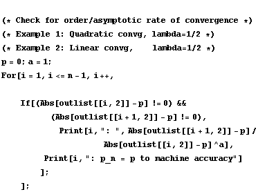 <br /> (* Check for order/asymptotic rate of convergence *) <br /> (* Example 1 : Quadratic convg, lambda = 1/2 *) <br /> (* Example 2 : Linear convg, &nbsp;&nbsp;&nbsp;&nbsp; lambda = 1/2 *) <br /> p = 0 ; a = 1 ; <br /> For[i = 1, i <= n - 1, i ++, <br /> &nbsp;&nbsp;&nbsp;&nbsp; <br /> &nbsp;&nbsp;&nbsp;&nbsp; If[(Abs[outlist[[i, 2]] - p] != 0) && <br /> &nbsp;&nbsp;&nbsp;&nbsp;&nbsp;&nbsp;&nbsp;&nbsp;&nbsp;&nbsp;&nbsp;&nbsp;&nbsp; (Abs[outlist[[i + 1, 2]] - p] != 0), <br /> &nbsp;&nbsp;&nbsp;&nbsp;&nbsp;&nbsp;&nbsp;&nbsp;&nbsp;&nbsp;&nbsp;&nbsp; Print[i, ": ", Abs[outlist[[i + 1, 2]] - p]/&nbsp;&nbsp;&nbsp; <br /> &nbsp;&nbsp;&nbsp;&nbsp;&nbsp;&nbsp;&nbsp;&nbsp;&nbsp;&nbsp;&nbsp;&nbsp;&nbsp;&nbsp;&nbsp;&nbsp;&nbsp;&nbsp;&nbsp;&nbsp;&nbsp;&nbsp;&nbsp;&nbsp;&nbsp;&nbsp;&nbsp;&nbsp; Abs[outlist[[i, 2]] - p]^a], <br /> &nbsp;&nbsp;&nbsp;&nbsp;&nbsp;&nbsp;&nbsp;&nbsp;&nbsp;&nbsp; Print[i, ": p_n = p to machine accuracy"] <br /> &nbsp;&nbsp;&nbsp;&nbsp;&nbsp;&nbsp;&nbsp;&nbsp;] ; <br /> &nbsp;&nbsp;&nbsp;&nbsp;] ;