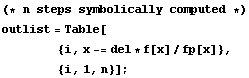 (* n steps symbolically computed *) <br /> outlist = Table[<br /> &nbsp;&nbsp;&nbsp;&nbsp;&nbsp;&nbsp;&nbsp;&nbsp; {i, x -= del * f[x]/fp[x]}, <br /> &nbsp;&nbsp;&nbsp;&nbsp;&nbsp;&nbsp;&nbsp;&nbsp; {i, 1, n}] ;