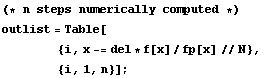 (* n steps numerically computed *) <br /> outlist = Table[<br /> &nbsp;&nbsp;&nbsp;&nbsp;&nbsp;&nbsp;&nbsp;&nbsp; {i, x -= del * f[x]/fp[x] // N}, <br /> &nbsp;&nbsp;&nbsp;&nbsp;&nbsp;&nbsp;&nbsp;&nbsp; {i, 1, n}] ;