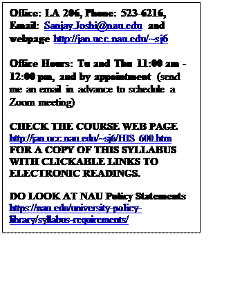 Text Box: Office: LA 206, Phone: 523-6216, Email: Sanjay.Joshi@nau.edu and webpage http://jan.ucc.nau.edu/~sj6

Office Hours: Tu and Thu 11:00 am - 12:00 pm, and by appointment (send me an email in advance to schedule a Zoom meeting)

CHECK THE COURSE WEB PAGE http://jan.ucc.nau.edu/~sj6/HIS 600.htm  FOR A COPY OF THIS SYLLABUS WITH CLICKABLE LINKS TO ELECTRONIC READINGS.  

DO LOOK AT NAU Policy Statements https://nau.edu/university-policy-library/syllabus-requirements/ 
