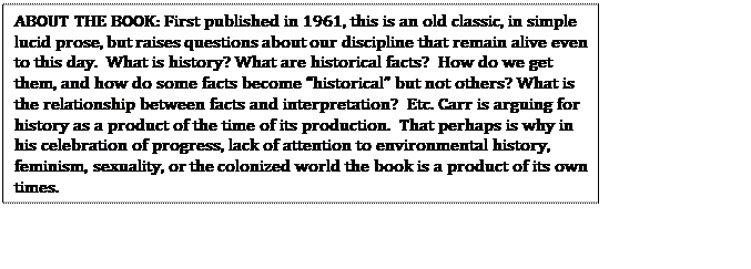 Text Box: ABOUT THE BOOK: First published in 1961, this is an old classic, in simple lucid prose, but raises questions about our discipline that remain alive even to this day.  What is history? What are historical facts?  How do we get them, and how do some facts become �historical� but not others? What is the relationship between facts and interpretation?  Etc. Carr is arguing for history as a product of the time of its production.  That perhaps is why in his celebration of progress, lack of attention to environmental history, feminism, sexuality, or the colonized world the book is a product of its own times.