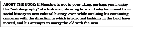Text Box: ABOUT THE BOOK: If Munslow is not to your liking, perhaps you�ll enjoy this �autobiography� of a historian, showing how and why he moved from social history to new cultural history, even while outlining his continuing concerns with the direction in which intellectual fashions in the field have moved, and his attempts to marry the old with the new.
