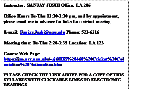 Text Box: Instructor: SANJAY JOSHI Office: LA 206 

Office Hours Tu-Thu 12:30-1:30 pm, and by appointment, please email me in advance for links for a virtual meeting

E-mail: Sanjay.Joshi@nau.edu Phone: 523-6216

Meeting time: Tu-Thu 2:20-3:35 Location: LA 123
 
Course Web Page: https://jan.ucc.nau.edu/~sj6/HIS%20460%20Cricket%20Colonialism%20Nationalism.htm 

PLEASE CHECK THE LINK ABOVE FOR A COPY OF THIS SYLLABUS WITH CLICKABLE LINKS TO ELECTRONIC READINGS. 


 
